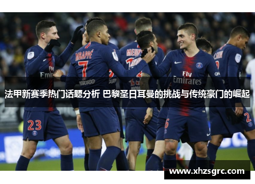 法甲新赛季热门话题分析 巴黎圣日耳曼的挑战与传统豪门的崛起